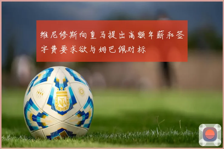 维尼修斯向皇马提出高额年薪和签字费要求欲与姆巴佩对标