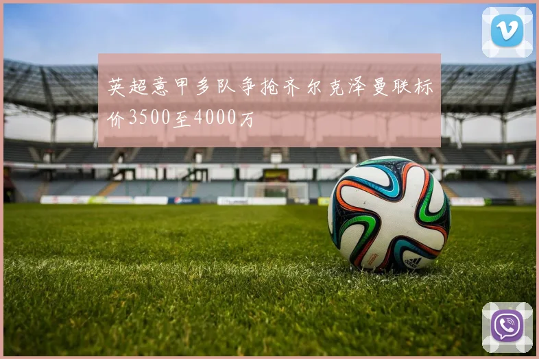 英超意甲多队争抢齐尔克泽曼联标价3500至4000万