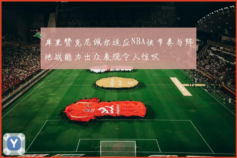 库里赞克尼佩尔适应NBA快节奏与阵地战能力出众表现令人惊叹