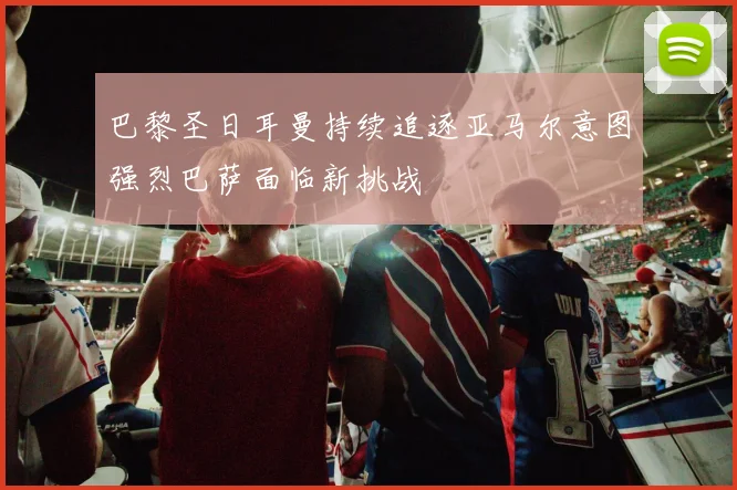 巴黎圣日耳曼持续追逐亚马尔意图强烈巴萨面临新挑战