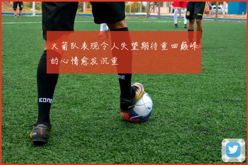 火箭队表现令人失望期待重回巅峰的心情愈发沉重