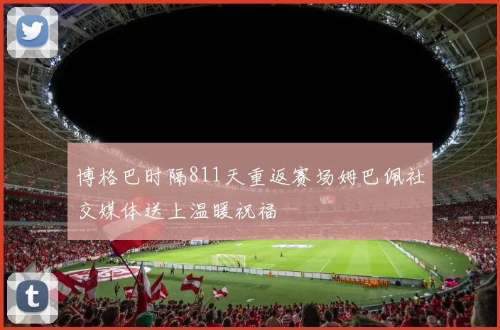 博格巴时隔811天重返赛场姆巴佩社交媒体送上温暖祝福