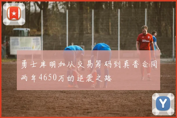 勇士库明加从交易筹码到真香合同两年4650万的逆袭之路