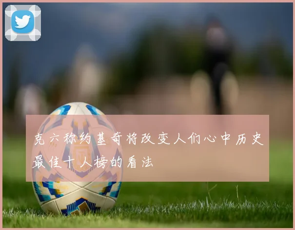 克六称约基奇将改变人们心中历史最佳十人榜的看法