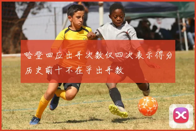 哈登回应出手次数仅四次表示得分历史前十不在乎出手数