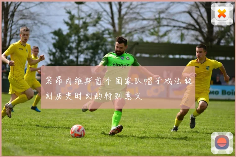若昂内维斯首个国家队帽子戏法铭刻历史时刻的特别意义