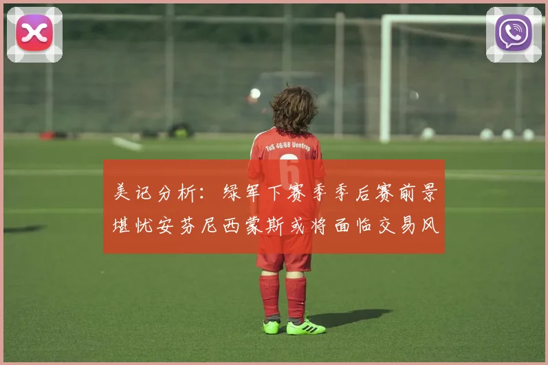 美记分析：绿军下赛季季后赛前景堪忧安芬尼西蒙斯或将面临交易风险