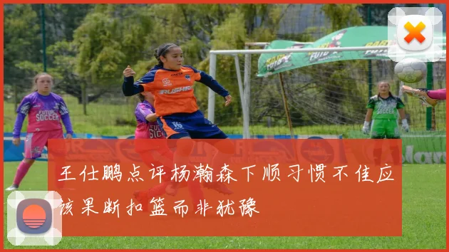 王仕鹏点评杨瀚森下顺习惯不佳应该果断扣篮而非犹豫