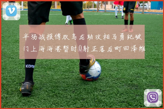 半场战报傅欢乌龙助攻相马勇纪破门上海海港暂时0射正落后町田泽维亚0-2