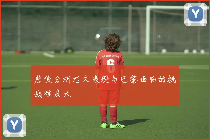 詹俊分析尤文表现与巴黎面临的挑战难度大