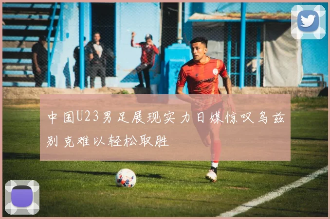 中国U23男足展现实力日媒惊叹乌兹别克难以轻松取胜