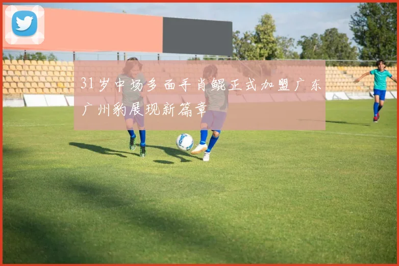 31岁中场多面手肖鲲正式加盟广东广州豹展现新篇章