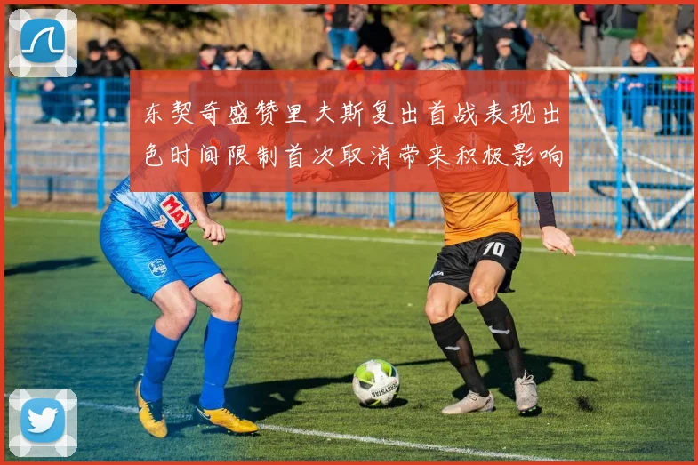 东契奇盛赞里夫斯复出首战表现出色时间限制首次取消带来积极影响