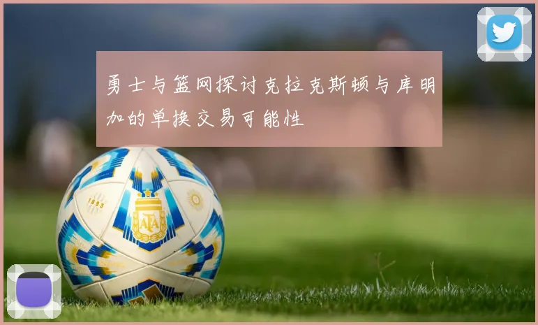 勇士与篮网探讨克拉克斯顿与库明加的单换交易可能性