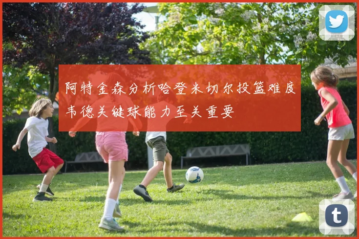 阿特金森分析哈登米切尔投篮难度韦德关键球能力至关重要
