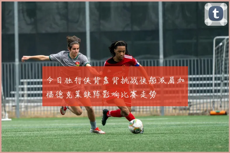 今日独行侠背靠背挑战快船浓眉加福德克莱缺阵影响比赛走势