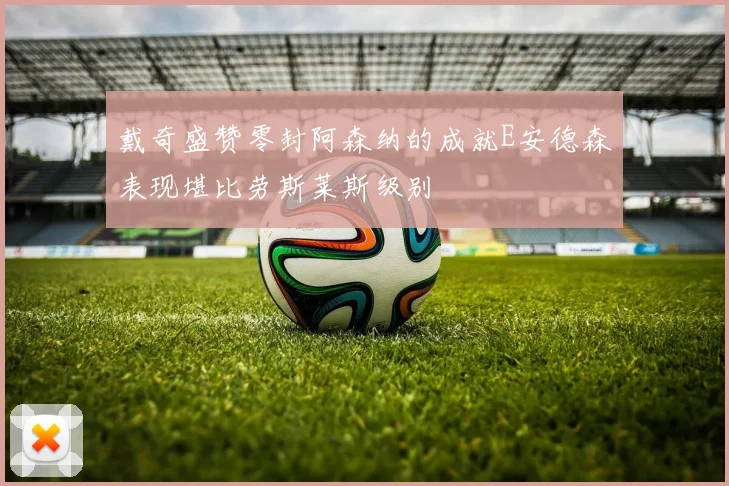 戴奇盛赞零封阿森纳的成就E安德森表现堪比劳斯莱斯级别