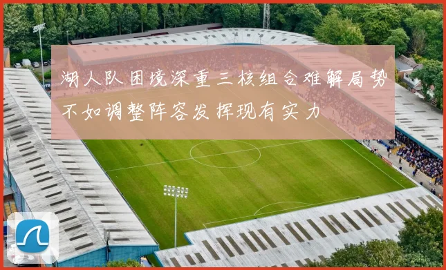 湖人队困境深重三核组合难解局势不如调整阵容发挥现有实力