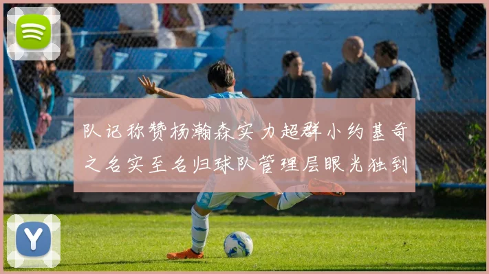 队记称赞杨瀚森实力超群小约基奇之名实至名归球队管理层眼光独到