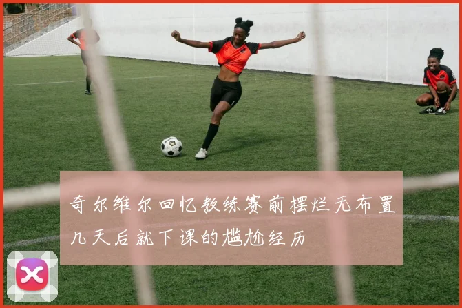 奇尔维尔回忆教练赛前摆烂无布置几天后就下课的尴尬经历