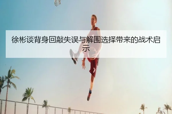 徐彬谈背身回敲失误与解围选择带来的战术启示 - kaiyun