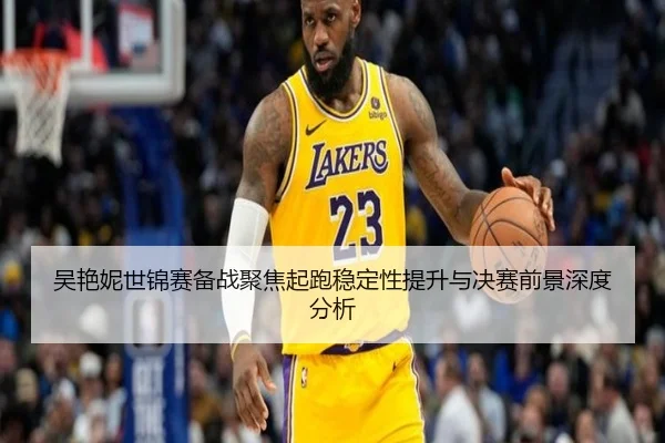 吴艳妮世锦赛备战聚焦起跑稳定性提升与决赛前景深度分析 - kaiyun